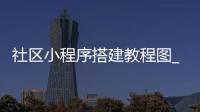 社区小程序搭建教程图_(社区小程序需要什么资质)